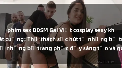 phim sex BDSM Gái Việt cosplay sexy khiến fan hâm mộ phát cuồng: Thử thách sức hút từ những bộ trang phục đầy sáng tạo và quyến rũ!