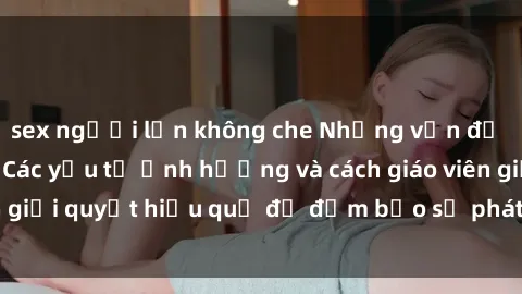 sex người lớn không che Những vấn đề về sex học sinh: Các yếu tố ảnh hưởng và cách giáo viên giải quyết hiệu quả để đảm bảo sự phát triển toàn diện.