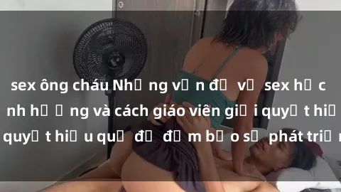sex ông cháu Những vấn đề về sex học sinh: Các yếu tố ảnh hưởng và cách giáo viên giải quyết hiệu quả để đảm bảo sự phát triển toàn diện.