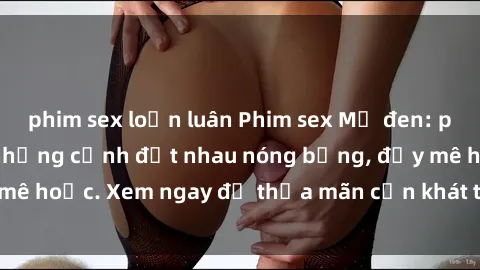 phim sex loạn luân Phim sex Mỹ đen: phút mãnh liệt với những cảnh địt nhau nóng bỏng, đầy mê hoặc. Xem ngay để thỏa mãn cơn khát tình dục của bạn!