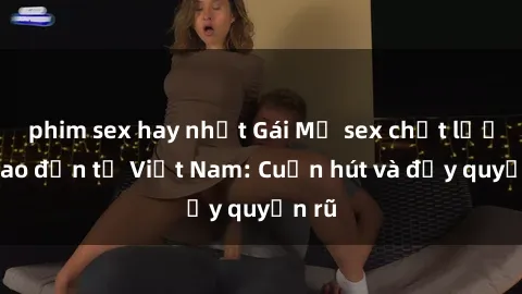 phim sex hay nhất Gái Mỹ sex chất lượng cao đến từ Việt Nam: Cuốn hút và đầy quyến rũ