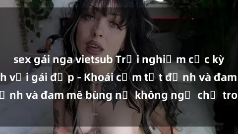 sex gái nga vietsub Trải nghiệm cực kỳ thú vị khi làm tình với gái đẹp - Khoái cảm tột đỉnh và đam mê bùng nổ không ngờ chỉ trong một đêm!