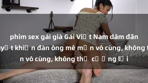 phim sex gái già Gái Việt Nam dâm đãng: Những bí quyết khiến đàn ông mê mẩn vô cùng, không thể cưỡng lại