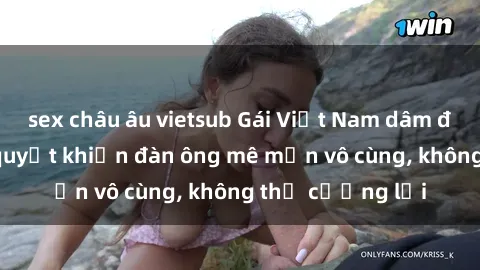 sex châu âu vietsub Gái Việt Nam dâm đãng: Những bí quyết khiến đàn ông mê mẩn vô cùng, không thể cưỡng lại