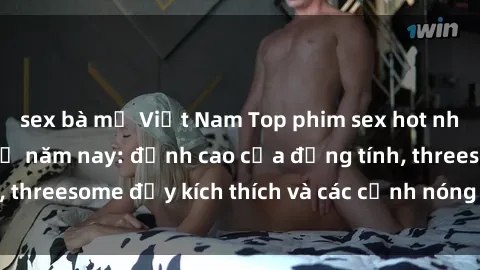 sex bà mẹ Việt Nam Top phim sex hot nhất không thể bỏ lỡ năm nay: đỉnh cao của đồng tính, threesome đầy kích thích và các cảnh nóng đang gây sốt!