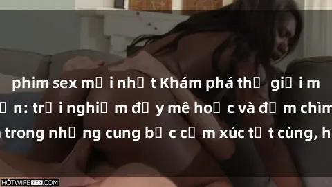 phim sex mới nhất Khám phá thế giới mới với sex người lớn: trải nghiệm đầy mê hoặc và đắm chìm trong những cung bậc cảm xúc tột cùng, hứng khởi và cuốn hút.