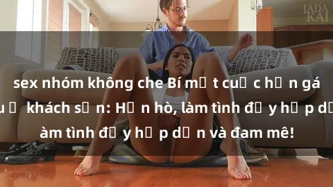 sex nhóm không che Bí mật cuộc hẹn gái Việt lần đầu ở khách sạn: Hẹn hò, làm tình đầy hấp dẫn và đam mê!