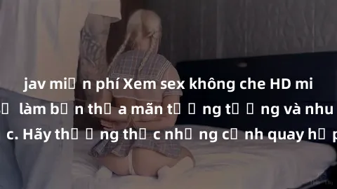 jav miễn phí Xem sex không che HD miễn phí đảm bảo sẽ làm bạn thỏa mãn tưởng tượng và nhu cầu tình dục. Hãy thưởng thức những cảnh quay hấp dẫn và mãnh liệt ngay bây giờ!