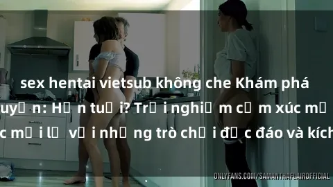 sex hentai vietsub không che Khám phá thế giới sex trực tuyến: Hơn tuổi? Trải nghiệm cảm xúc mới lạ với những trò chơi độc đáo và kích thích người lớn
