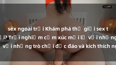 sex ngoài trời Khám phá thế giới sex trực tuyến: Hơn tuổi? Trải nghiệm cảm xúc mới lạ với những trò chơi độc đáo và kích thích người lớn