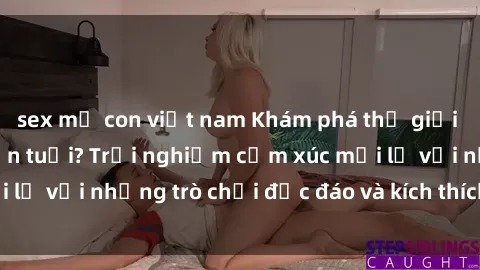 sex mẹ con việt nam Khám phá thế giới sex trực tuyến: Hơn tuổi? Trải nghiệm cảm xúc mới lạ với những trò chơi độc đáo và kích thích người lớn