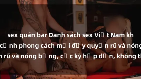 sex quán bar Danh sách sex Việt Nam không che - Ảnh toàn cảnh phong cách mới đầy quyến rũ và nóng bỏng, cực kỳ hấp dẫn, không thể bỏ qua!