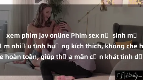 xem phim jav online Phim sex nữ sinh mới nhất: Trải nghiệm nhiều tình huống kích thích, không che hoàn toàn, giúp thỏa mãn cơn khát tình dục của các bạn trẻ