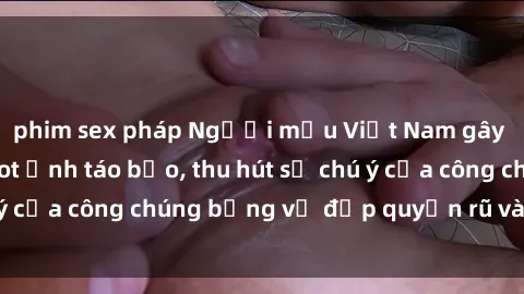 phim sex pháp Người mẫu Việt Nam gây sốt với loạt shoot ảnh táo bạo, thu hút sự chú ý của công chúng bằng vẻ đẹp quyến rũ và gợi cảm.