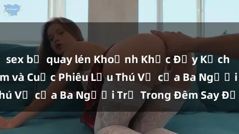 sex bị quay lén Khoảnh Khắc Đầy Kịch Tính: Sex  Việt Nam và Cuộc Phiêu Lưu Thú Vị của Ba Người Trẻ Trong Đêm Say Đắm