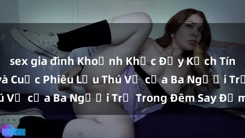 sex gia đình Khoảnh Khắc Đầy Kịch Tính: Sex  Việt Nam và Cuộc Phiêu Lưu Thú Vị của Ba Người Trẻ Trong Đêm Say Đắm