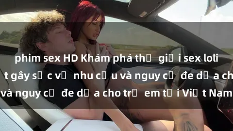 phim sex HD Khám phá thế giới sex loli Việt Nam: Sự thật gây sốc về nhu cầu và nguy cơ đe dọa cho trẻ em tại Việt Nam