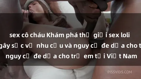 sex cô cháu Khám phá thế giới sex loli Việt Nam: Sự thật gây sốc về nhu cầu và nguy cơ đe dọa cho trẻ em tại Việt Nam