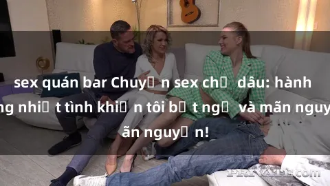 sex quán bar Chuyện sex chị dâu: hành động nhiệt tình khiến tôi bất ngờ và mãn nguyện!
