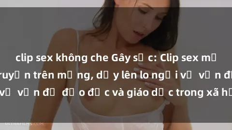 clip sex không che Gây sốc: Clip sex mẹ con Việt Nam lan truyền trên mạng, dấy lên lo ngại về vấn đề đạo đức và giáo dục trong xã hội hiện nay.