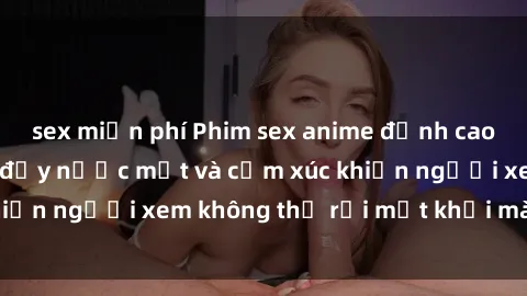 sex miễn phí Phim sex anime đỉnh cao: Những tác phẩm đầy nước mắt và cảm xúc khiến người xem không thể rời mắt khỏi màn hình