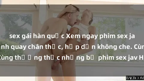 sex gái hàn quốc Xem ngay phim sex jav HD với những cảnh quay chân thực, hấp dẫn không che. Cùng thưởng thức những bộ phim sex jav HD hot nhất hiện nay!